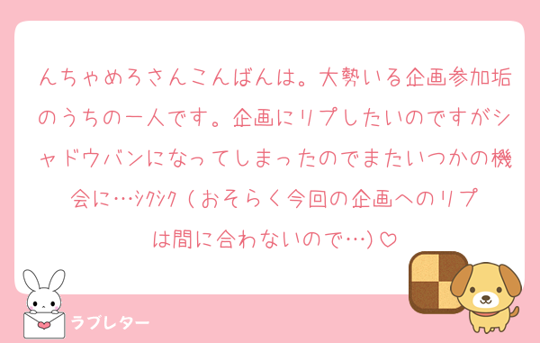 んちゃめろさんこんばんは。大勢いる企画参加垢のうちの一人です。企画にリプしたいのですがシャドウバンになってしまったのでまたいつかの機会に…ｼｸｼｸ (おそらく今回の企画へのリプは間に合わないので…)