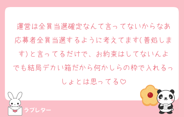 運営は全員当選確定なんて言ってないからなあ
応募者全員当選するように考えてます(善処します)と言ってるだけで、お約束はしてないんよ
でも結局デカい箱だから何かしらの枠で入れるっしょとは思ってる
