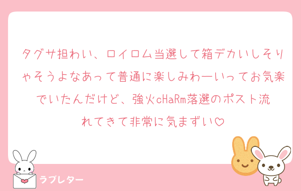タグサ担わい、ロイロム当選して箱デカいしそりゃそうよなあって普通に楽しみわーいってお気楽でいたんだけど、強火cHaRm落選のポスト流れてきて非常に気まずい