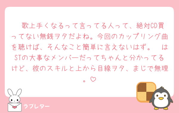 🦔歌上手くなるって言ってる人って、絶対CD買ってない無銭ヲタだよね。今回のカップリング曲を聴けば、そんなこと簡単に言えないはず。🦔はSTの大事なメンバーだってちゃんと分かってるけど、彼のスキルと上から目線ヲタ、まじで無理。