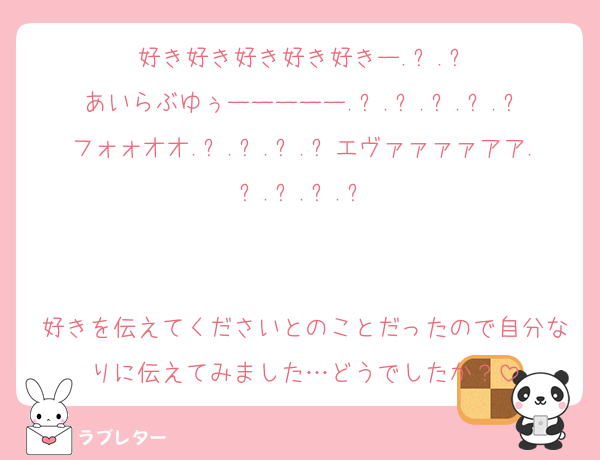 好き好き好き好き好きー.ᐟ.ᐟ
あいらぶゆぅーーーーー.ᐟ.ᐟ.ᐟ.ᐟ.ᐟ
フォォオオ.ᐟ.ᐟ.ᐟ.ᐟエヴァァァァアア.ᐟ.ᐟ.ᐟ.ᐟ


好きを伝えてくださいとのことだったので自分なりに伝えてみました…どうでしたか？