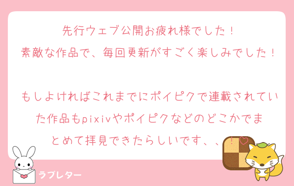 先行ウェブ公開お疲れ様でした！
素敵な作品で、毎回更新がすごく楽しみでした！
もしよければこれまでにポイピクで連載されていた作品もpixivやポイピクなどのどこかでまとめて拝見できたらしいです、、！