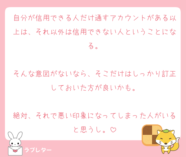 自分が信用できる人だけ通すアカウントがある以上は、それ以外は信用できない人ということになる。

そんな意図がないなら、そこだけはしっかり訂正しておいた方が良いかも。

絶対、それで悪い印象になってしまった人がいると思うし。