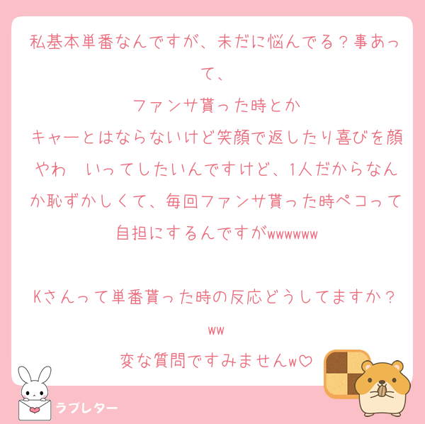 私基本単番なんですが、未だに悩んでる？事あって、
ファンサ貰った時とか
キャーとはならないけど笑顔で返したり喜びを顔やわ〜いってしたいんですけど、1人だからなんか恥ずかしくて、毎回ファンサ貰った時ペコって自担にするんですがwwwwww

Kさんって単番貰った時の反応どうしてますか？ww
変な質問ですみませんw