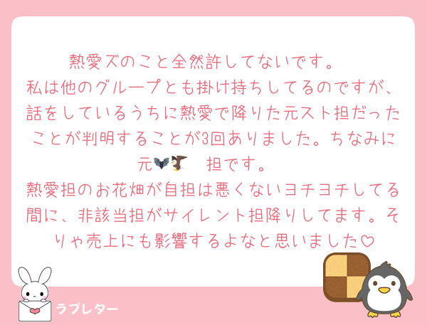 熱愛ズのこと全然許してないです。
私は他のグループとも掛け持ちしてるのですが、話をしているうちに熱愛で降りた元スト担だったことが判明することが3回ありました。ちなみに元🦇🦅🦔担です。
熱愛担のお花畑が自担は悪くないヨチヨチしてる間に、非該当担がサイレント担降りしてます。そりゃ売上にも影響するよなと思いました