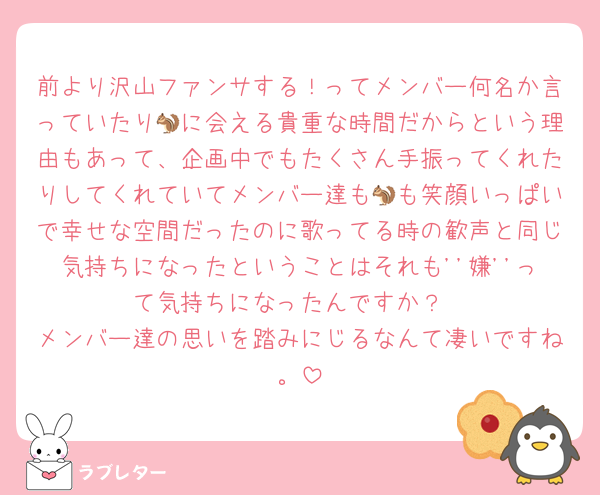 前より沢山ファンサする！ってメンバー何名か言っていたり🐿に会える貴重な時間だからという理由もあって、企画中でもたくさん手振ってくれたりしてくれていてメンバー達も🐿も笑顔いっぱいで幸せな空間だったのに歌ってる時の歓声と同じ気持ちになったということはそれも''嫌''って気持ちになったんですか？
メンバー達の思いを踏みにじるなんて凄いですね。