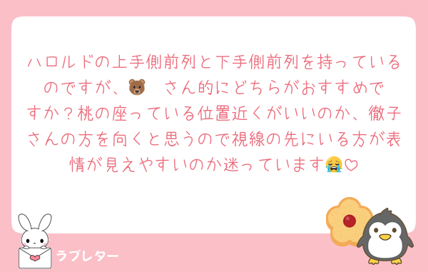 ハロルドの上手側前列と下手側前列を持っているのですが、🐻‍❄️さん的にどちらがおすすめですか？桃の座っている位置近くがいいのか、徹子さんの方を向くと思うので視線の先にいる方が表情が見えやすいのか迷っています😭