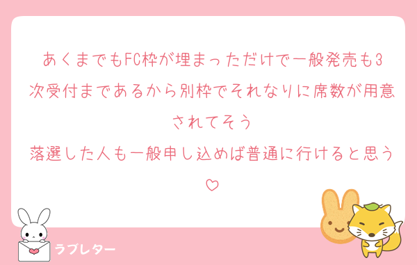 あくまでもFC枠が埋まっただけで一般発売も3次受付まであるから別枠でそれなりに席数が用意されてそう
落選した人も一般申し込めば普通に行けると思う