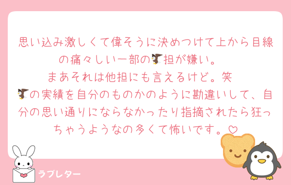 思い込み激しくて偉そうに決めつけて上から目線の痛々しい一部の🦅担が嫌い。
まあそれは他担にも言えるけど。笑
🦅の実績を自分のものかのように勘違いして、自分の思い通りにならなかったり指摘されたら狂っちゃうようなの多くて怖いです。