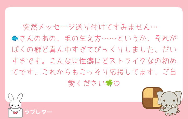 突然メッセージ送り付けてすみません…
🐟さんのあの、毛の生え方……というか、それがぼくの癖ど真ん中すぎてびっくりしました、だいすきです。こんなに性癖にどストライクなの初めてです、これからもこっそり応援してます、ご自愛ください🍀