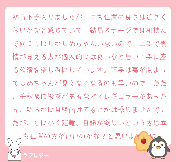 初日下手入りましたが、立ち位置の良さは近さくらいかなと感じていて、結局ステージでは机挟んで向こうにしかしめちゃんいないので、上手で表情が見える方が個人的には良いなと思い上手に座る公演を楽しみにしています。下手は幕が閉まってしめちゃんが見えなくなるのも早いので。ただ、千秋楽に挨拶があるなどイレギュラーがあったり、明らかに目線向けてるとかは感じませんでしたが、とにかく距離、目線が欲しいという方は立ち位置の方がいいのかな？と思います。