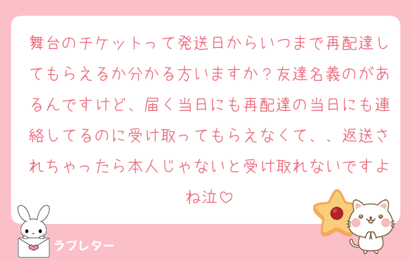 舞台のチケットって発送日からいつまで再配達してもらえるか分かる方いますか？友達名義のがあるんですけど、届く当日にも再配達の当日にも連絡してるのに受け取ってもらえなくて、、返送されちゃったら本人じゃないと受け取れないですよね泣