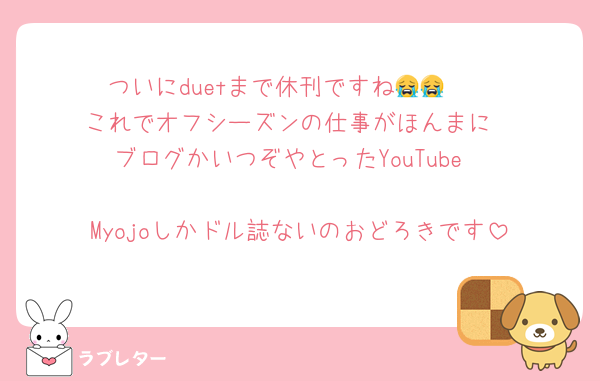 ついにduetまで休刊ですね😭😭　
これでオフシーズンの仕事がほんまに
ブログかいつぞやとったYouTube

Myojoしかドル誌ないのおどろきです