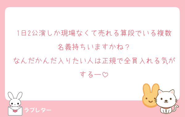 1日2公演しか現場なくて売れる算段でいる複数名義持ちいますかね？
なんだかんだ入りたい人は正規で全員入れる気がするー