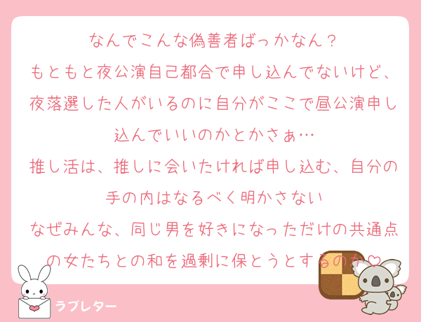 なんでこんな偽善者ばっかなん？
もともと夜公演自己都合で申し込んでないけど、夜落選した人がいるのに自分がここで昼公演申し込んでいいのかとかさぁ…
推し活は、推しに会いたければ申し込む、自分の手の内はなるべく明かさない
なぜみんな、同じ男を好きになっただけの共通点の女たちとの和を過剰に保とうとするのか