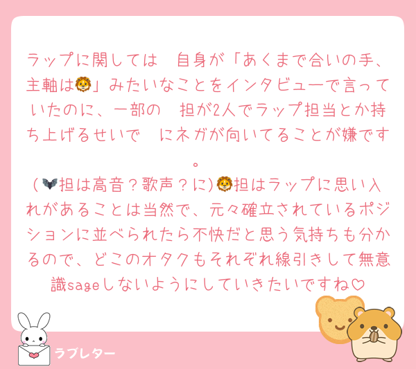 ラップに関しては🦔自身が「あくまで合いの手、主軸は🦁」みたいなことをインタビューで言っていたのに、一部の🦔担が2人でラップ担当とか持ち上げるせいで🦔にネガが向いてることが嫌です。
(🦇担は高音？歌声？に)🦁担はラップに思い入れがあることは当然で、元々確立されているポジションに並べられたら不快だと思う気持ちも分かるので、どこのオタクもそれぞれ線引きして無意識sageしないようにしていきたいですね
