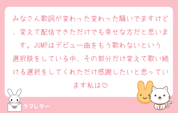 みなさん歌詞が変わった変わった騒いでますけど、変えて配信できただけでも幸せな方だと思います。JUMPはデビュー曲をもう歌わないという選択肢をしている中、その部分だけ変えて歌い続ける選択をしてくれただけ感謝したいと思っています私は