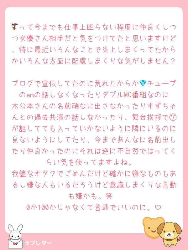🦅って今までも仕事上困らない程度に仲良くしつつ女優さん相手だと気をつけてたと思いますけど、特に最近いろんなことで炎上しまくってたからかいろんな方面に配慮しまくりな気がしません？
ブログで宣伝してたのに荒れたからか💎チューブのemの話しなくなったりダブルMC番組なのに木公本さんの名前頑なに出さなかったりすずちゃんとの過去共演の話しなかったり、舞台挨拶で⑦が話してても入っていかないように隣にいるのに見ないようにしてたり、今まであんなに名前出したり仲良かったのにそれは逆に不自然ではってくらい気を使ってますよね。
我儘なオタクでごめんだけど確かに嫌なものもあるし嫌な人もいるだろうけど意識しまくりな言動も嫌かも。笑
0か100かじゃなくて普通でいいのに。