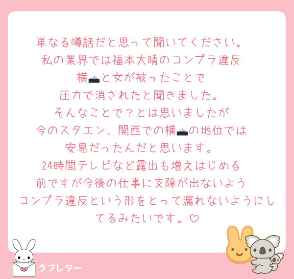 単なる噂話だと思って聞いてください。
私の業界では福本大晴のコンプラ違反
横🗻と女が被ったことで
圧力で消されたと聞きました。
そんなことで？とは思いましたが
今のスタエン、関西での横🗻の地位では
安易だったんだと思います。
24時間テレビなど露出も増えはじめる
前ですが今後の仕事に支障が出ないよう
コンプラ違反という形をとって漏れないようにしてるみたいです。