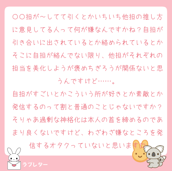 〇〇担が～してて引くとかいちいち他担の推し方に意見してる人って何が嫌なんですかね？自担が引き合いに出されているとか絡められているとかそこに自担が絡んでない限り、他担がそれぞれの担当を美化しようが褒めちぎろうが関係ないと思うんですけど……。
自担がすごいとかこういう所が好きとか素敵とか発信するのって割と普通のことじゃないですか？そりゃあ過剰な神格化は本人の首を締めるのであまり良くないですけど、わざわざ嫌なところを発信するオタクっていないと思います