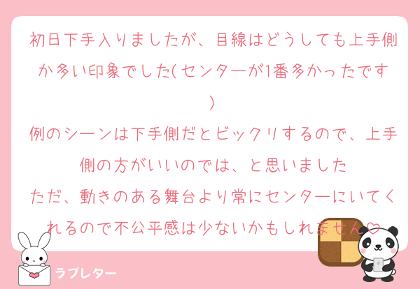 初日下手入りましたが、目線はどうしても上手側か多い印象でした(センターが1番多かったです)
例のシーンは下手側だとビックリするので、上手側の方がいいのでは、と思いました
ただ、動きのある舞台より常にセンターにいてくれるので不公平感は少ないかもしれません