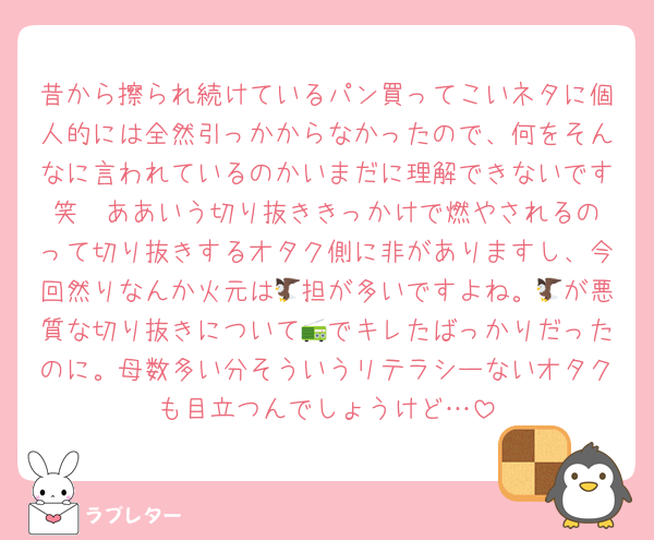 昔から擦られ続けているパン買ってこいネタに個人的には全然引っかからなかったので、何をそんなに言われているのかいまだに理解できないです笑  ああいう切り抜ききっかけで燃やされるのって切り抜きするオタク側に非がありますし、今回然りなんか火元は🦅担が多いですよね。🦅が悪質な切り抜きについて📻でキレたばっかりだったのに。母数多い分そういうリテラシーないオタクも目立つんでしょうけど…