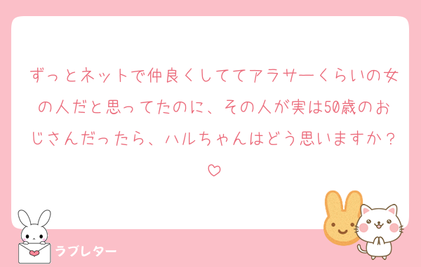 ずっとネットで仲良くしててアラサーくらいの女の人だと思ってたのに、その人が実は50歳のおじさんだったら、ハルちゃんはどう思いますか？