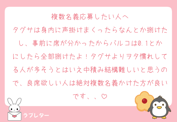 複数名義応募したい人へ
タグサは身内に声掛けまくったらなんとか捌けたし、事前に席が分かったからバルコは0.1とかにしたら全部捌けたよ！タグサよりヲタ慣れしてる人が多そうとはいえ中積み結構難しいと思うので、良席欲しい人は絶対複数名義かけた方が良いです、、