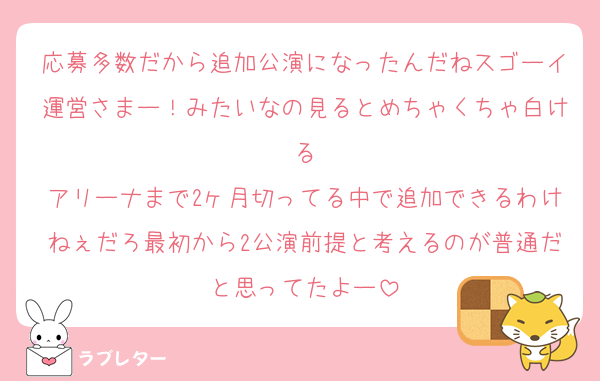 応募多数だから追加公演になったんだねスゴーイ運営さまー！みたいなの見るとめちゃくちゃ白ける
アリーナまで2ヶ月切ってる中で追加できるわけねぇだろ最初から2公演前提と考えるのが普通だと思ってたよー