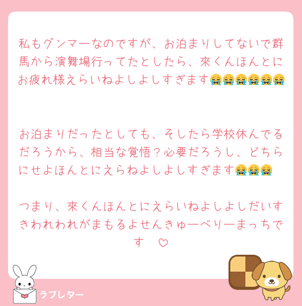 私もグンマーなのですが、お泊まりしてないで群馬から演舞場行ってたとしたら、來くんほんとにお疲れ様えらいねよしよしすぎます😭😭😭😭😭😭

お泊まりだったとしても、そしたら学校休んでるだろうから、相当な覚悟？必要だろうし、どちらにせよほんとにえらねよしよしすぎます😭😭😭

つまり、來くんほんとにえらいねよしよしだいすきわれわれがまもるよせんきゅーべりーまっちです🫘