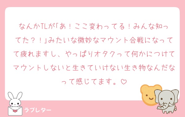 なんかTLが｢あ！ここ変わってる！みんな知ってた？！｣みたいな微妙なマウント合戦になってて疲れますし、やっぱりオタクって何かにつけてマウントしないと生きていけない生き物なんだなって感じてます。