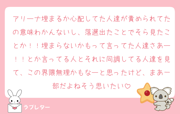 アリーナ埋まるか心配してた人達が責められてたの意味わかんないし、落選出たことでそら見たことか！！埋まらないかもって言ってた人達さあー！！とか言ってる人とそれに同調してる人達を見て、この界隈無理かもなーと思ったけど、まあ一部だよねそう思いたい