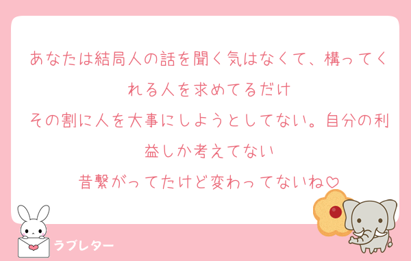 あなたは結局人の話を聞く気はなくて、構ってくれる人を求めてるだけ
その割に人を大事にしようとしてない。自分の利益しか考えてない
昔繋がってたけど変わってないね