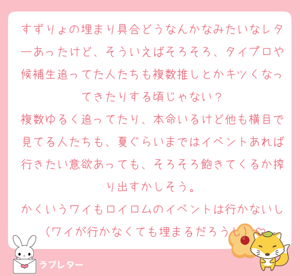 すずりょの埋まり具合どうなんかなみたいなレターあったけど、そういえばそろそろ、タイプロや候補生追ってた人たちも複数推しとかキツくなってきたりする頃じゃない？
複数ゆるく追ってたり、本命いるけど他も横目で見てる人たちも、夏ぐらいまではイベントあれば行きたい意欲あっても、そろそろ飽きてくるか搾り出すかしそう。
かくいうワイもロイロムのイベントは行かないし（ワイが行かなくても埋まるだろうし）
