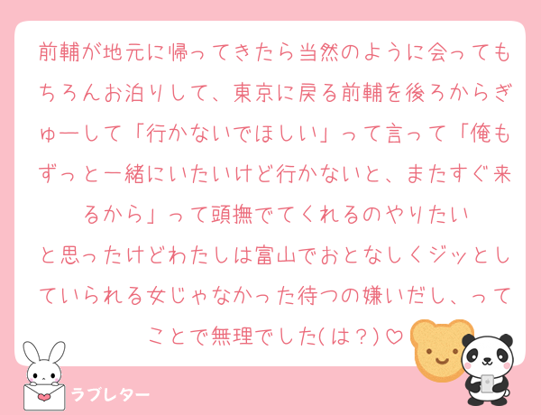 前輔が地元に帰ってきたら当然のように会ってもちろんお泊りして、東京に戻る前輔を後ろからぎゅーして「行かないでほしい」って言って「俺もずっと一緒にいたいけど行かないと、またすぐ来るから」って頭撫でてくれるのやりたい
と思ったけどわたしは富山でおとなしくジッとしていられる女じゃなかった待つの嫌いだし、ってことで無理でした(は？)