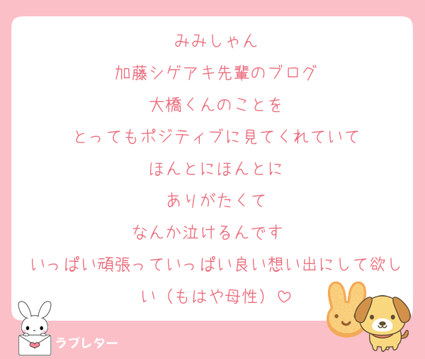 みみしゃん
加藤シゲアキ先輩のブログ
大橋くんのことを
とってもポジティブに見てくれていて
ほんとにほんとに
ありがたくて
なんか泣けるんです　
いっぱい頑張っていっぱい良い想い出にして欲しい（もはや母性）