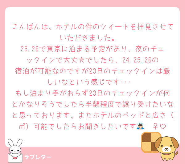 こんばんは、ホテルの件のツイートを拝見させていただきました。
25.26で東京に泊まる予定があり、夜のチェックインで大丈夫でしたら、24.25.26の宿泊が可能なのですが23日のチェックインは厳しいなという感じです･･･
もし泊まり手がおらず23日のチェックインが何とかなりそうでしたら半額程度で譲り受けたいなと思っております。またホテルのベッドと広さ（㎡）可能でしたらお聞きしたいです🙇🏻‍♀️