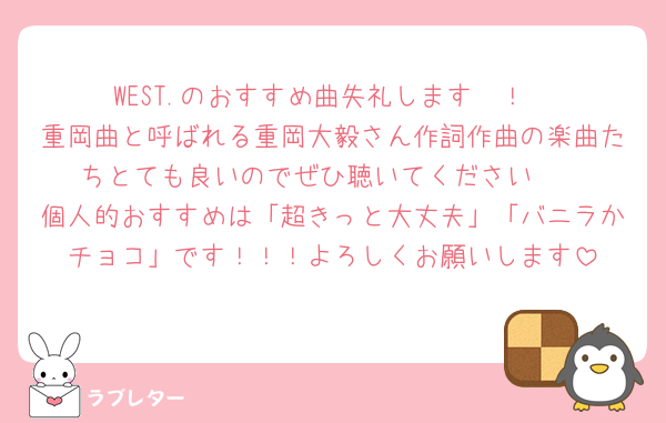 WEST.のおすすめ曲失礼します〜！
重岡曲と呼ばれる重岡大毅さん作詞作曲の楽曲たちとても良いのでぜひ聴いてください🫶
個人的おすすめは「超きっと大丈夫」「バニラかチョコ」です！！！よろしくお願いします