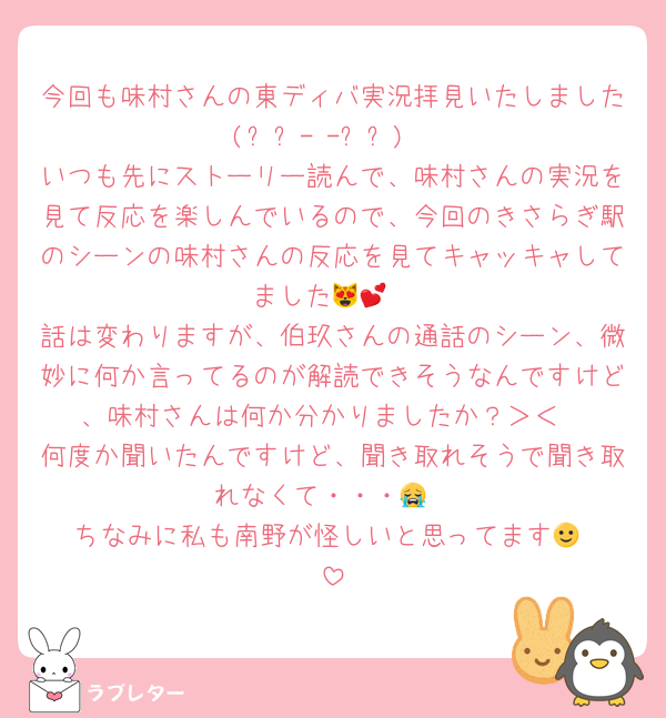 今回も味村さんの東ディバ実況拝見いたしました(⸝⸝- -⸝⸝)
いつも先にストーリー読んで、味村さんの実況を見て反応を楽しんでいるので、今回のきさらぎ駅のシーンの味村さんの反応を見てキャッキャしてました😻💕
話は変わりますが、伯玖さんの通話のシーン、微妙に何か言ってるのが解読できそうなんですけど、味村さんは何か分かりましたか？＞＜
何度か聞いたんですけど、聞き取れそうで聞き取れなくて・・・😭
ちなみに私も南野が怪しいと思ってます🙂‍↕️