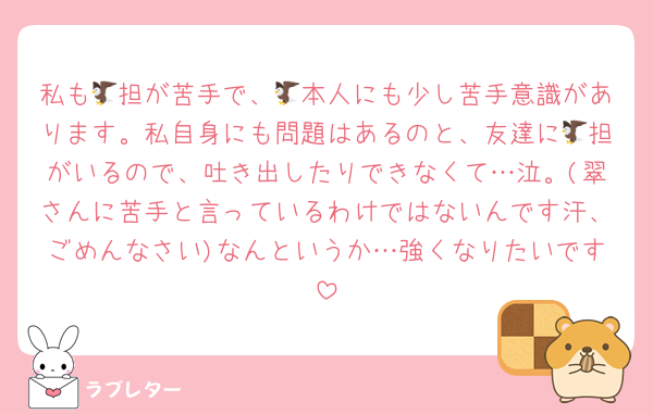 私も🦅担が苦手で、🦅本人にも少し苦手意識があります。私自身にも問題はあるのと、友達に🦅担がいるので、吐き出したりできなくて…泣。(翠さんに苦手と言っているわけではないんです汗、ごめんなさい)なんというか…強くなりたいです
