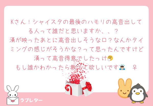 Kさん！シャイスタの最後のハモリの高音出してる人って誰だと思いますか、、？
湧が映ったあとに高音出しそうな口？なんかタイミングの感じがそうかな？って思ったんですけど湧って高音得意でしたっけ🤔
もし誰かわかったら教えて欲しいです🙇🏻‍♀️՞
