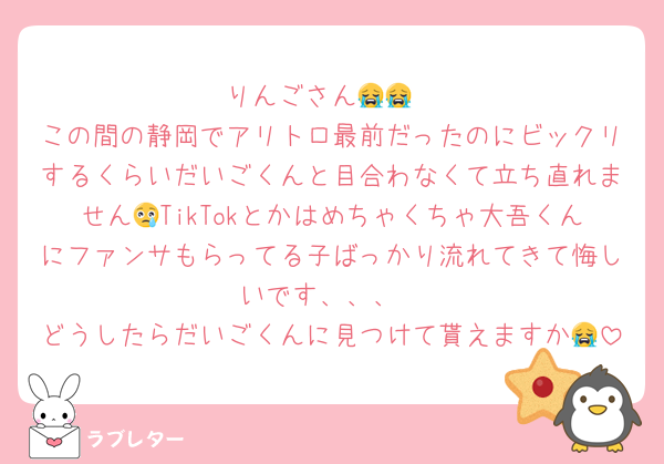 りんごさん😭😭
この間の静岡でアリトロ最前だったのにビックリするくらいだいごくんと目合わなくて立ち直れません😢TikTokとかはめちゃくちゃ大吾くんにファンサもらってる子ばっかり流れてきて悔しいです、、、
どうしたらだいごくんに見つけて貰えますか😭