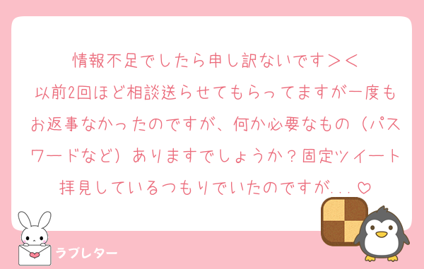情報不足でしたら申し訳ないです＞＜
以前2回ほど相談送らせてもらってますが一度もお返事なかったのですが、何か必要なもの（パスワードなど）ありますでしょうか？固定ツイート拝見しているつもりでいたのですが...