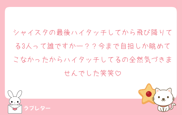 シャイスタの最後ハイタッチしてから飛び降りてる3人って誰ですかー？？今まで自担しか眺めてこなかったからハイタッチしてるの全然気づきませんでした笑笑