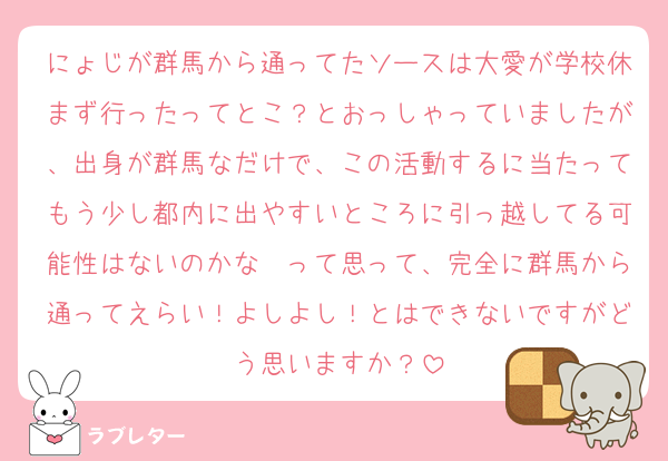 にょじが群馬から通ってたソースは大愛が学校休まず行ったってとこ？とおっしゃっていましたが、出身が群馬なだけで、この活動するに当たってもう少し都内に出やすいところに引っ越してる可能性はないのかな〜って思って、完全に群馬から通ってえらい！よしよし！とはできないですがどう思いますか？