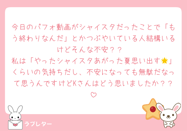 今日のパフォ動画がシャイスタだったことで「もう終わりなんだ」とかつぶやいている人結構いるけどそんな不安？？
私は「やったシャイスタあがった夏思い出す🌟」くらいの気持ちだし、不安になっても無駄だなって思うんですけどKさんはどう思いましたか？？
