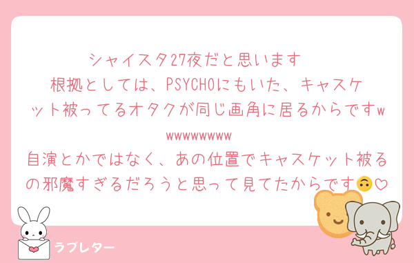 シャイスタ27夜だと思います‼️
根拠としては、PSYCHOにもいた、キャスケット被ってるオタクが同じ画角に居るからですwwwwwwwww
自演とかではなく、あの位置でキャスケット被るの邪魔すぎるだろうと思って見てたからです🙃