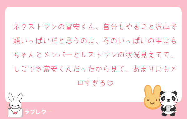 ネクストランの富安くん、自分もやること沢山で頭いっぱいだと思うのに、そのいっぱいの中にもちゃんとメンバーとレストランの状況見えてて、しごでき富安くんだったから見て、あまりにもメロすぎる