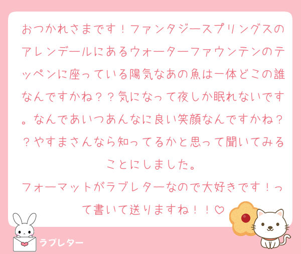 おつかれさまです！ファンタジースプリングスのアレンデールにあるウォーターファウンテンのテッペンに座っている陽気なあの魚は一体どこの誰なんですかね？？気になって夜しか眠れないです。なんであいつあんなに良い笑顔なんですかね？？やすまさんなら知ってるかと思って聞いてみることにしました。
フォーマットがラブレターなので大好きです！って書いて送りますね！！