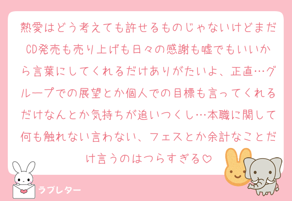 熱愛はどう考えても許せるものじゃないけどまだCD発売も売り上げも日々の感謝も嘘でもいいから言葉にしてくれるだけありがたいよ、正直…グループでの展望とか個人での目標も言ってくれるだけなんとか気持ちが追いつくし…本職に関して何も触れない言わない、フェスとか余計なことだけ言うのはつらすぎる